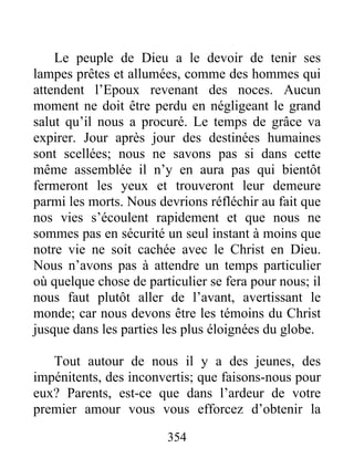 354
Le peuple de Dieu a le devoir de tenir ses
lampes prêtes et allumées, comme des hommes qui
attendent l’Epoux revenant des noces. Aucun
moment ne doit être perdu en négligeant le grand
salut qu’il nous a procuré. Le temps de grâce va
expirer. Jour après jour des destinées humaines
sont scellées; nous ne savons pas si dans cette
même assemblée il n’y en aura pas qui bientôt
fermeront les yeux et trouveront leur demeure
parmi les morts. Nous devrions réfléchir au fait que
nos vies s’écoulent rapidement et que nous ne
sommes pas en sécurité un seul instant à moins que
notre vie ne soit cachée avec le Christ en Dieu.
Nous n’avons pas à attendre un temps particulier
où quelque chose de particulier se fera pour nous; il
nous faut plutôt aller de l’avant, avertissant le
monde; car nous devons être les témoins du Christ
jusque dans les parties les plus éloignées du globe.
Tout autour de nous il y a des jeunes, des
impénitents, des inconvertis; que faisons-nous pour
eux? Parents, est-ce que dans l’ardeur de votre
premier amour vous vous efforcez d’obtenir la
 