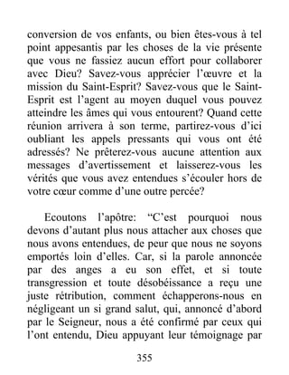 355
conversion de vos enfants, ou bien êtes-vous à tel
point appesantis par les choses de la vie présente
que vous ne fassiez aucun effort pour collaborer
avec Dieu? Savez-vous apprécier l’œuvre et la
mission du Saint-Esprit? Savez-vous que le Saint-
Esprit est l’agent au moyen duquel vous pouvez
atteindre les âmes qui vous entourent? Quand cette
réunion arrivera à son terme, partirez-vous d’ici
oubliant les appels pressants qui vous ont été
adressés? Ne prêterez-vous aucune attention aux
messages d’avertissement et laisserez-vous les
vérités que vous avez entendues s’écouler hors de
votre cœur comme d’une outre percée?
Ecoutons l’apôtre: “C’est pourquoi nous
devons d’autant plus nous attacher aux choses que
nous avons entendues, de peur que nous ne soyons
emportés loin d’elles. Car, si la parole annoncée
par des anges a eu son effet, et si toute
transgression et toute désobéissance a reçu une
juste rétribution, comment échapperons-nous en
négligeant un si grand salut, qui, annoncé d’abord
par le Seigneur, nous a été confirmé par ceux qui
l’ont entendu, Dieu appuyant leur témoignage par
 