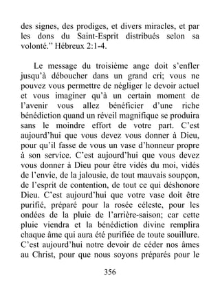356
des signes, des prodiges, et divers miracles, et par
les dons du Saint-Esprit distribués selon sa
volonté.” Hébreux 2:1-4.
Le message du troisième ange doit s’enfler
jusqu’à déboucher dans un grand cri; vous ne
pouvez vous permettre de négliger le devoir actuel
et vous imaginer qu’à un certain moment de
l’avenir vous allez bénéficier d’une riche
bénédiction quand un réveil magnifique se produira
sans le moindre effort de votre part. C’est
aujourd’hui que vous devez vous donner à Dieu,
pour qu’il fasse de vous un vase d’honneur propre
à son service. C’est aujourd’hui que vous devez
vous donner à Dieu pour être vidés du moi, vidés
de l’envie, de la jalousie, de tout mauvais soupçon,
de l’esprit de contention, de tout ce qui déshonore
Dieu. C’est aujourd’hui que votre vase doit être
purifié, préparé pour la rosée céleste, pour les
ondées de la pluie de l’arrière-saison; car cette
pluie viendra et la bénédiction divine remplira
chaque âme qui aura été purifiée de toute souillure.
C’est aujourd’hui notre devoir de céder nos âmes
au Christ, pour que nous soyons préparés pour le
 
