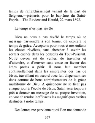 357
temps de rafraîchissement venant de la part du
Seigneur,—préparés pour le baptême du Saint-
Esprit.—The Review and Herald, 22 mars 1892.
Le temps n’est pas révélé
Dieu ne nous a pas révélé le temps où ce
message parviendra à son terme, où expirera le
temps de grâce. Acceptons pour nous et nos enfants
les choses révélées, sans chercher à savoir les
secrets cachés dans les conseils du Tout-Puissant.
Notre devoir est de veiller, de travailler et
d’attendre, et d’œuvrer sans cesse en faveur des
âmes prêtes à périr. Il nous faut marcher
continuellement dans les empreintes des pas de
Jésus, travaillant en accord avec lui, dispensant ses
dons comme de bons administrateurs de la grâce
multiforme de Dieu. A quiconque ne se tient pas
chaque jour à l’école de Jésus, Satan sera toujours
prêt à donner un message de sa propre invention,
en vue de rendre inefficaces les magnifiques vérités
destinées à notre temps.
Des lettres me parviennent où l’on me demande
 