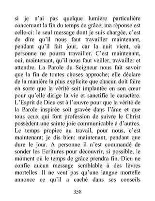 358
si je n’ai pas quelque lumière particulière
concernant la fin du temps de grâce; ma réponse est
celle-ci: le seul message dont je suis chargée, c’est
de dire qu’il nous faut travailler maintenant,
pendant qu’il fait jour, car la nuit vient, où
personne ne pourra travailler. C’est maintenant,
oui, maintenant, qu’il nous faut veiller, travailler et
attendre. La Parole du Seigneur nous fait savoir
que la fin de toutes choses approche; elle déclare
de la manière la plus explicite que chacun doit faire
en sorte que la vérité soit implantée en son cœur
pour qu’elle dirige la vie et sanctifie le caractère.
L’Esprit de Dieu est à l’œuvre pour que la vérité de
la Parole inspirée soit gravée dans l’âme et que
tous ceux qui font profession de suivre le Christ
possèdent une sainte joie communicable à d’autres.
Le temps propice au travail, pour nous, c’est
maintenant; je dis bien: maintenant, pendant que
dure le jour. A personne il n’est commandé de
sonder les Ecritures pour découvrir, si possible, le
moment où le temps de grâce prendra fin. Dieu ne
confie aucun message semblable à des lèvres
mortelles. Il ne veut pas qu’une langue mortelle
annonce ce qu’il a caché dans ses conseils
 