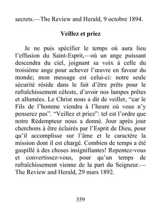 359
secrets.—The Review and Herald, 9 octobre 1894.
Veillez et priez
Je ne puis spécifier le temps où aura lieu
l’effusion du Saint-Esprit,—où un ange puissant
descendra du ciel, joignant sa voix à celle du
troisième ange pour achever l’œuvre en faveur du
monde; mon message est celui-ci: notre seule
sécurité réside dans le fait d’être prêts pour le
rafraîchissement céleste, d’avoir nos lampes prêtes
et allumées. Le Christ nous a dit de veiller, “car le
Fils de l’homme viendra à l’heure où vous n’y
penserez pas”. “Veillez et priez”: tel est l’ordre que
notre Rédempteur nous a donné. Jour après jour
cherchons à être éclairés par l’Esprit de Dieu, pour
qu’il accomplisse sur l’âme et le caractère la
mission dont il est chargé. Combien de temps a été
gaspillé à des choses insignifiantes! Repentez-vous
et convertissez-vous, pour qu’un temps de
rafraîchissement vienne de la part du Seigneur.—
The Review and Herald, 29 mars 1892.
 