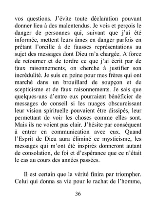 36
vos questions. J’évite toute déclaration pouvant
donner lieu à des malentendus. Je vois et perçois le
danger de personnes qui, suivant que j’ai été
informée, mettent leurs âmes en danger parfois en
prêtant l’oreille à de fausses représentations au
sujet des messages dont Dieu m’a chargée. A force
de retourner et de tordre ce que j’ai écrit par de
faux raisonnements, on cherche à justifier son
incrédulité. Je suis en peine pour mes frères qui ont
marché dans un brouillard de soupçon et de
scepticisme et de faux raisonnements. Je sais que
quelques-uns d’entre eux pourraient bénéficier de
messages de conseil si les nuages obscurcissant
leur vision spirituelle pouvaient être dissipés, leur
permettant de voir les choses comme elles sont.
Mais ils ne voient pas clair. J’hésite par conséquent
à entrer en communication avec eux. Quand
l’Esprit de Dieu aura éliminé ce mysticisme, les
messages qui m’ont été inspirés donneront autant
de consolation, de foi et d’espérance que ce n’était
le cas au cours des années passées.
Il est certain que la vérité finira par triompher.
Celui qui donna sa vie pour le rachat de l’homme,
 