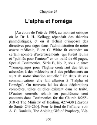 360
Chapitre 24
L’alpha et l’oméga
[Au cours de l’été de 1904, au moment critique
où le Dr J. H. Kellogg répandait des théories
panthéistiques, et où il tâchait d’imposer des
directives peu sages dans l’administration de notre
œuvre médicale, Ellen G. White fit entendre un
certain nombre d’avertissements, qui furent réunis
et “publiés pour l’auteur” en un traité de 60 pages,
Special Testimonies, Série B, No. 2, sous le titre:
“Témoignages pour l’Eglise contenant des lettres
adressées à des médecins et à des prédicateurs au
sujet de notre situation actuelle.” En deux de ces
communications elle fait allusion à “l’alpha et
l’oméga”. On trouvera ici les deux déclarations
complètes, telles qu’elles existent dans le traité.
D’autres conseils relatifs au panthéisme sont
contenus dans Testimonies for the Church 8:255-
318 et The Ministry of Healing, 427-438 [Rayons
de Santé, 249-260]. Pour le fond de l’affaire, voir
A. G. Daniells, The Abiding Gift of Prophecy, 330-
 