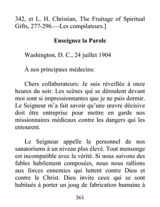 361
342, et L. H. Christian, The Fruitage of Spiritual
Gifts, 277-296.—Les compilateurs.]
Enseignez la Parole
Washington, D. C., 24 juillet 1904
À nos principaux médecins:
Chers collaborateurs: Je suis réveillée à onze
heures du soir. Les scènes qui se déroulent devant
moi sont si impressionnantes que je ne puis dormir.
Le Seigneur m’a fait savoir qu’une œuvre décisive
doit être entreprise pour mettre en garde nos
missionnaires médicaux contre les dangers qui les
entourent.
Le Seigneur appelle le personnel de nos
sanatoriums à un niveau plus élevé. Tout mensonge
est incompatible avec la vérité. Si nous suivons des
fables habilement composées, nous nous rallions
aux forces ennemies qui luttent contre Dieu et
contre le Christ. Dieu invite ceux qui se sont
habitués à porter un joug de fabrication humaine à
 