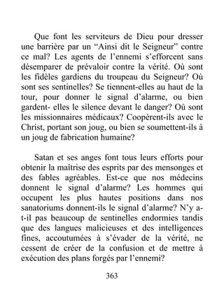 363
Que font les serviteurs de Dieu pour dresser
une barrière par un “Ainsi dit le Seigneur” contre
ce mal? Les agents de l’ennemi s’efforcent sans
désemparer de prévaloir contre la vérité. Où sont
les fidèles gardiens du troupeau du Seigneur? Où
sont ses sentinelles? Se tiennent-elles au haut de la
tour, pour donner le signal d’alarme, ou bien
gardent- elles le silence devant le danger? Où sont
les missionnaires médicaux? Coopèrent-ils avec le
Christ, portant son joug, ou bien se soumettent-ils à
un joug de fabrication humaine?
Satan et ses anges font tous leurs efforts pour
obtenir la maîtrise des esprits par des mensonges et
des fables agréables. Est-ce que nos médecins
donnent le signal d’alarme? Les hommes qui
occupent les plus hautes positions dans nos
sanatoriums donnent-ils le signal d’alarme? N’y a-
t-il pas beaucoup de sentinelles endormies tandis
que des langues malicieuses et des intelligences
fines, accoutumées à s’évader de la vérité, ne
cessent de créer de la confusion et de mettre à
exécution des plans forgés par l’ennemi?
 