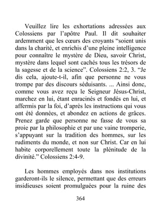 364
Veuillez lire les exhortations adressées aux
Colossiens par l’apôtre Paul. Il dit souhaiter
ardemment que les cœurs des croyants “soient unis
dans la charité, et enrichis d’une pleine intelligence
pour connaître le mystère de Dieu, savoir Christ,
mystère dans lequel sont cachés tous les trésors de
la sagesse et de la science”. Colossiens 2:2, 3. “Je
dis cela, ajoute-t-il, afin que personne ne vous
trompe par des discours séduisants. ... Ainsi donc,
comme vous avez reçu le Seigneur Jésus-Christ,
marchez en lui, étant enracinés et fondés en lui, et
affermis par la foi, d’après les instructions qui vous
ont été données, et abondez en actions de grâces.
Prenez garde que personne ne fasse de vous sa
proie par la philosophie et par une vaine tromperie,
s’appuyant sur la tradition des hommes, sur les
rudiments du monde, et non sur Christ. Car en lui
habite corporellement toute la plénitude de la
divinité.” Colossiens 2:4-9.
Les hommes employés dans nos institutions
garderont-ils le silence, permettant que des erreurs
insidieuses soient promulguées pour la ruine des
 