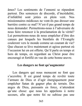 365
âmes? Les sentiments de l’ennemi se répandent
partout. Des semences de discorde, d’incrédulité,
d’infidélité sont jetées en plein vent. Nos
missionnaires médicaux ne vont-ils pas dresser une
barrière contre ce mal? N’est-il pas grand temps de
nous demander: Permettrons-nous à l’adversaire de
nous faire renoncer à la proclamation de la vérité?
Lui permettrons-nous de nous empêcher d’être des
canaux par lesquels les bienfaits de l’Evangile
couleront vers le monde comme un courant de vie?
Que chacun se lève maintenant et agisse partout où
l’occasion lui en est offerte. Qu’il parle en temps et
hors de temps, en regardant au Christ pour être
encouragé et fortifié en vue de cette bonne œuvre.
Les dangers ne font qu’augmenter
Les dangers qui nous menacent ne font que
s’accroître. Il est grand temps de revêtir toute
l’armure de Dieu et d’agir énergiquement pour
empêcher Satan de gagner plus de terrain. Des
anges de Dieu, puissants en force, n’attendent
qu’une chose: que nous les appelions à notre
secours, afin que notre foi ne subisse pas une
 
