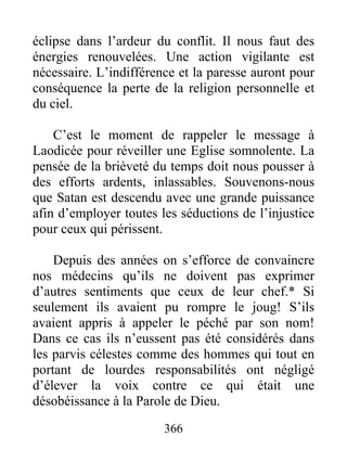 366
éclipse dans l’ardeur du conflit. Il nous faut des
énergies renouvelées. Une action vigilante est
nécessaire. L’indifférence et la paresse auront pour
conséquence la perte de la religion personnelle et
du ciel.
C’est le moment de rappeler le message à
Laodicée pour réveiller une Eglise somnolente. La
pensée de la brièveté du temps doit nous pousser à
des efforts ardents, inlassables. Souvenons-nous
que Satan est descendu avec une grande puissance
afin d’employer toutes les séductions de l’injustice
pour ceux qui périssent.
Depuis des années on s’efforce de convaincre
nos médecins qu’ils ne doivent pas exprimer
d’autres sentiments que ceux de leur chef.* Si
seulement ils avaient pu rompre le joug! S’ils
avaient appris à appeler le péché par son nom!
Dans ce cas ils n’eussent pas été considérés dans
les parvis célestes comme des hommes qui tout en
portant de lourdes responsabilités ont négligé
d’élever la voix contre ce qui était une
désobéissance à la Parole de Dieu.
 