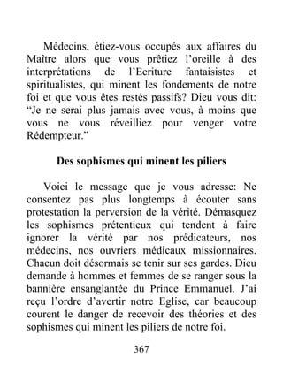 367
Médecins, étiez-vous occupés aux affaires du
Maître alors que vous prêtiez l’oreille à des
interprétations de l’Ecriture fantaisistes et
spiritualistes, qui minent les fondements de notre
foi et que vous êtes restés passifs? Dieu vous dit:
“Je ne serai plus jamais avec vous, à moins que
vous ne vous réveilliez pour venger votre
Rédempteur.”
Des sophismes qui minent les piliers
Voici le message que je vous adresse: Ne
consentez pas plus longtemps à écouter sans
protestation la perversion de la vérité. Démasquez
les sophismes prétentieux qui tendent à faire
ignorer la vérité par nos prédicateurs, nos
médecins, nos ouvriers médicaux missionnaires.
Chacun doit désormais se tenir sur ses gardes. Dieu
demande à hommes et femmes de se ranger sous la
bannière ensanglantée du Prince Emmanuel. J’ai
reçu l’ordre d’avertir notre Eglise, car beaucoup
courent le danger de recevoir des théories et des
sophismes qui minent les piliers de notre foi.
 
