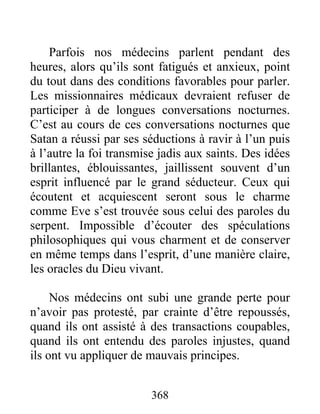 368
Parfois nos médecins parlent pendant des
heures, alors qu’ils sont fatigués et anxieux, point
du tout dans des conditions favorables pour parler.
Les missionnaires médicaux devraient refuser de
participer à de longues conversations nocturnes.
C’est au cours de ces conversations nocturnes que
Satan a réussi par ses séductions à ravir à l’un puis
à l’autre la foi transmise jadis aux saints. Des idées
brillantes, éblouissantes, jaillissent souvent d’un
esprit influencé par le grand séducteur. Ceux qui
écoutent et acquiescent seront sous le charme
comme Eve s’est trouvée sous celui des paroles du
serpent. Impossible d’écouter des spéculations
philosophiques qui vous charment et de conserver
en même temps dans l’esprit, d’une manière claire,
les oracles du Dieu vivant.
Nos médecins ont subi une grande perte pour
n’avoir pas protesté, par crainte d’être repoussés,
quand ils ont assisté à des transactions coupables,
quand ils ont entendu des paroles injustes, quand
ils ont vu appliquer de mauvais principes.
 