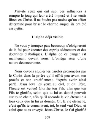369
J’invite ceux qui ont subi ces influences à
rompre le joug qui leur a été imposé et à se sentir
libres en Christ. Il ne faudra pas moins qu’un effort
déterminé pour briser le charme auquel ils ont été
assujettis.
L’alpha déjà visible
Ne vous y trompez pas: beaucoup s’éloigneront
de la foi pour écouter des esprits séducteurs et des
doctrines diaboliques. L’alpha de ce danger est
maintenant devant nous. L’oméga sera d’une
nature déconcertante.
Nous devons étudier les paroles prononcées par
le Christ dans la prière qu’il offrit peu avant son
procès et son crucifiement. “Après avoir ainsi
parlé, Jésus leva les yeux au ciel, et dit: Père,
l’heure est venue! Glorifie ton Fils, afin que ton
Fils te glorifie, selon que tu lui as donné pouvoir
sur toute chair, afin qu’il accorde la vie éternelle à
tous ceux que tu lui as donnés. Or, la vie éternelle,
c’est qu’ils te connaissent, toi, le seul vrai Dieu, et
celui que tu as envoyé, Jésus-Christ. Je t’ai glorifié
 