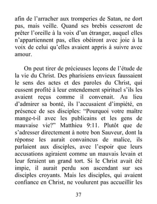 37
afin de l’arracher aux tromperies de Satan, ne dort
pas, mais veille. Quand ses brebis cesseront de
prêter l’oreille à la voix d’un étranger, auquel elles
n’appartiennent pas, elles obéiront avec joie à la
voix de celui qu’elles avaient appris à suivre avec
amour.
On peut tirer de précieuses leçons de l’étude de
la vie du Christ. Des pharisiens envieux faussaient
le sens des actes et des paroles du Christ, qui
eussent profité à leur entendement spirituel s’ils les
avaient reçus comme il convenait. Au lieu
d’admirer sa bonté, ils l’accusaient d’impiété, en
présence de ses disciples: “Pourquoi votre maître
mange-t-il avec les publicains et les gens de
mauvaise vie?” Matthieu 9:11. Plutôt que de
s’adresser directement à notre bon Sauveur, dont la
réponse les aurait convaincus de malice, ils
parlaient aux disciples, avec l’espoir que leurs
accusations agiraient comme un mauvais levain et
leur feraient un grand tort. Si le Christ avait été
impie, il aurait perdu son ascendant sur ses
disciples croyants. Mais les disciples, qui avaient
confiance en Christ, ne voulurent pas accueillir les
 