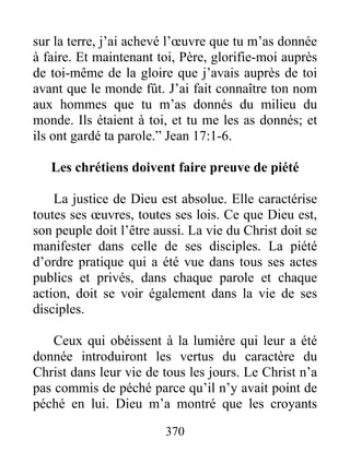 370
sur la terre, j’ai achevé l’œuvre que tu m’as donnée
à faire. Et maintenant toi, Père, glorifie-moi auprès
de toi-même de la gloire que j’avais auprès de toi
avant que le monde fût. J’ai fait connaître ton nom
aux hommes que tu m’as donnés du milieu du
monde. Ils étaient à toi, et tu me les as donnés; et
ils ont gardé ta parole.” Jean 17:1-6.
Les chrétiens doivent faire preuve de piété
La justice de Dieu est absolue. Elle caractérise
toutes ses œuvres, toutes ses lois. Ce que Dieu est,
son peuple doit l’être aussi. La vie du Christ doit se
manifester dans celle de ses disciples. La piété
d’ordre pratique qui a été vue dans tous ses actes
publics et privés, dans chaque parole et chaque
action, doit se voir également dans la vie de ses
disciples.
Ceux qui obéissent à la lumière qui leur a été
donnée introduiront les vertus du caractère du
Christ dans leur vie de tous les jours. Le Christ n’a
pas commis de péché parce qu’il n’y avait point de
péché en lui. Dieu m’a montré que les croyants
 