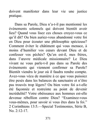 371
doivent manifester dans leur vie une justice
pratique.
Dans sa Parole, Dieu n’a-t-il pas mentionné les
événements solennels qui doivent bientôt avoir
lieu? Quand vous lisez ces choses croyez-vous ce
qu’il dit? Ou bien auriez-vous abandonné votre foi
en Dieu pour écouter une philosophie spécieuse?
Comment éviter le châtiment qui vous menace, à
moins d’humilier vos cœurs devant Dieu et de
confesser vos péchés? Qu’en est-il, mes frères,
dans l’œuvre médicale missionnaire? Le Dieu
vivant ne vous parle-t-il pas dans sa Parole des
événements qui viennent confirmer sa Parole?
Bientôt viendra le jour où il faudra rendre compte.
Avez-vous vécu de manière à ce que vous puissiez
être pesés dans les balances du sanctuaire et n’être
pas trouvés trop légers? Ou bien votre foi a-t-elle
été façonnée et restreinte au point de devenir
incrédulité? Votre obéissance aux hommes est-elle
devenue rébellion contre Dieu? “Examinez-vous
vous-mêmes, pour savoir si vous êtes dans la foi.”
2 Corinthiens 13:5.—Special Testimonies, Série B,
No. 2:12-17.
 