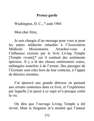372
Prenez garde
Washington, D. C., 7 août 1904
Mon cher frère,
Je suis chargée d’un message pour vous et pour
les autres médecins rattachés à l’Association
Médicale Missionnaire. Arrachez-vous à
l’influence exercée par le livre Living Temple
[Temple vivant];* car il contient des sentiments
spécieux. Il y a là des choses entièrement vraies,
mélangées toutefois à de l’erreur. Des passages de
l’Ecriture sont cités hors de leur contexte, à l’appui
de théories erronées.
J’ai éprouvé une grande détresse en pensant
aux erreurs contenues dans ce livre, et l’expérience
par laquelle j’ai passé à ce sujet m’a presque coûté
la vie.
On dira que l’ouvrage Living Temple a été
révisé. Mais le Seigneur m’a montré que l’auteur
 