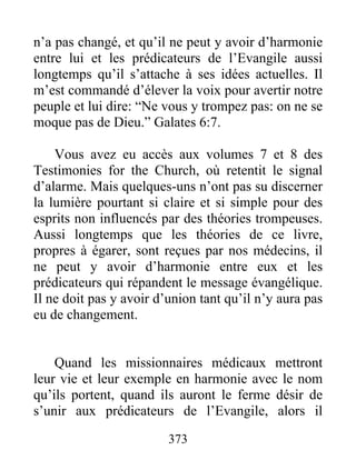 373
n’a pas changé, et qu’il ne peut y avoir d’harmonie
entre lui et les prédicateurs de l’Evangile aussi
longtemps qu’il s’attache à ses idées actuelles. Il
m’est commandé d’élever la voix pour avertir notre
peuple et lui dire: “Ne vous y trompez pas: on ne se
moque pas de Dieu.” Galates 6:7.
Vous avez eu accès aux volumes 7 et 8 des
Testimonies for the Church, où retentit le signal
d’alarme. Mais quelques-uns n’ont pas su discerner
la lumière pourtant si claire et si simple pour des
esprits non influencés par des théories trompeuses.
Aussi longtemps que les théories de ce livre,
propres à égarer, sont reçues par nos médecins, il
ne peut y avoir d’harmonie entre eux et les
prédicateurs qui répandent le message évangélique.
Il ne doit pas y avoir d’union tant qu’il n’y aura pas
eu de changement.
Quand les missionnaires médicaux mettront
leur vie et leur exemple en harmonie avec le nom
qu’ils portent, quand ils auront le ferme désir de
s’unir aux prédicateurs de l’Evangile, alors il
 