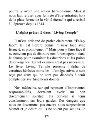 374
pourra y avoir une action harmonieuse. Mais il
nous faut refuser avec fermeté d’être entraînés hors
de la plate-forme de la vérité éternelle qui a résisté
à l’épreuve depuis 1844.
L’alpha présenté dans “Living Temple”
Il m’est ordonné de parler clairement. “Fais-y
face”, tel est l’ordre donné. “Fais-y face avec
fermeté, et promptement.” Mais pour y faire face il
ne convient pas de distraire nos forces opérant dans
le champ pour examiner les doctrines et les points
de divergence. Un tel examen n’est pas nécessaire.
Le livre Living Temple présente l’alpha de
certaines hérésies mortelles. L’oméga suivra et sera
reçu par ceux qui ne sont pas disposés à tenir
compte des avertissements donnés.
Nos médecins, sur qui reposent d’importantes
responsabilités, devraient avoir un bon
discernement spirituel. Ils doivent se tenir
constamment sur leurs gardes. Des dangers que
nous ne discernons pas encore nous surprendront
bientôt et je désire qu’ils ne soient pas séduits. Je
 