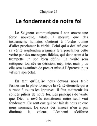376
Chapitre 25
Le fondement de notre foi
Le Seigneur communiquera à son œuvre une
force nouvelle, vitale, à mesure que des
instruments humains obéiront à l’ordre donné
d’aller proclamer la vérité. Celui qui a déclaré que
sa vérité resplendira à jamais fera proclamer cette
vérité par des messagers fidèles, qui donneront à la
trompette un son bien défini. La vérité sera
critiquée, tournée en dérision, méprisée; mais plus
elle sera examinée de près et mise à l’épreuve, plus
vif sera son éclat.
En tant qu’Eglise nous devons nous tenir
fermes sur la plate-forme de la vérité éternelle qui a
surmonté toutes les épreuves. Il faut maintenir les
solides piliers de notre foi. Les principes de vérité
que Dieu a révélés constituent notre seul vrai
fondement. Ce sont eux qui ont fait de nous ce que
nous sommes. Le cours des années n’en a pas
diminué la valeur. L’ennemi s’efforce
 