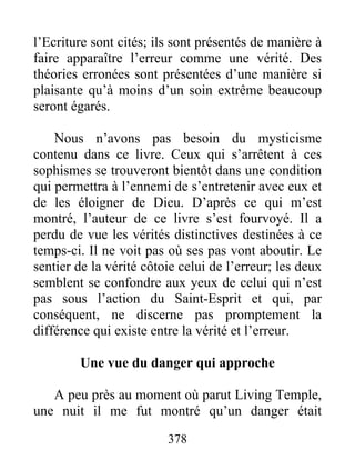 378
l’Ecriture sont cités; ils sont présentés de manière à
faire apparaître l’erreur comme une vérité. Des
théories erronées sont présentées d’une manière si
plaisante qu’à moins d’un soin extrême beaucoup
seront égarés.
Nous n’avons pas besoin du mysticisme
contenu dans ce livre. Ceux qui s’arrêtent à ces
sophismes se trouveront bientôt dans une condition
qui permettra à l’ennemi de s’entretenir avec eux et
de les éloigner de Dieu. D’après ce qui m’est
montré, l’auteur de ce livre s’est fourvoyé. Il a
perdu de vue les vérités distinctives destinées à ce
temps-ci. Il ne voit pas où ses pas vont aboutir. Le
sentier de la vérité côtoie celui de l’erreur; les deux
semblent se confondre aux yeux de celui qui n’est
pas sous l’action du Saint-Esprit et qui, par
conséquent, ne discerne pas promptement la
différence qui existe entre la vérité et l’erreur.
Une vue du danger qui approche
A peu près au moment où parut Living Temple,
une nuit il me fut montré qu’un danger était
 