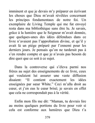 379
imminent et que je devais m’y préparer en écrivant
les choses que Dieu m’avait révélées concernant
les principes fondamentaux de notre foi. Un
exemplaire de Living Temple qui me fut envoyé
resta dans ma bibliothèque sans être lu. Je savais,
grâce à la lumière que le Seigneur m’avait donnée,
que quelques-unes des idées défendues dans ce
livre n’avaient pas l’approbation divine, et qu’il y
avait là un piège préparé par l’ennemi pour les
derniers jours. Je pensais qu’on ne tarderait pas à
s’en rendre compte et que je n’avais pas besoin de
dire quoi que ce soit à ce sujet.
Dans la controverse qui s’éleva parmi nos
frères au sujet des enseignements de ce livre, ceux
qui voulaient lui assurer une vaste diffusion
disaient: “Il contient exactement les idées
enseignées par sœur White.” Ceci m’alla droit au
cœur, et j’en eus le cœur brisé; je savais en effet
que cela ne correspondait pas à la vérité.
Enfin mon fils me dit: “Maman, tu devrais lire
au moins quelques portions du livre pour voir si
cela est conforme aux lumières que Dieu t’a
 