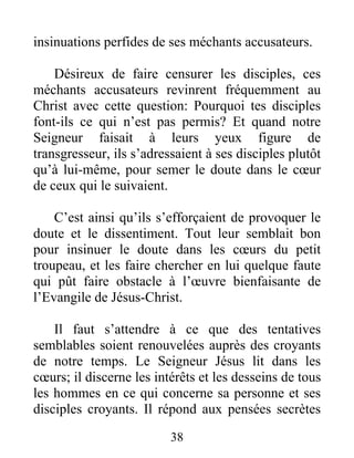 38
insinuations perfides de ses méchants accusateurs.
Désireux de faire censurer les disciples, ces
méchants accusateurs revinrent fréquemment au
Christ avec cette question: Pourquoi tes disciples
font-ils ce qui n’est pas permis? Et quand notre
Seigneur faisait à leurs yeux figure de
transgresseur, ils s’adressaient à ses disciples plutôt
qu’à lui-même, pour semer le doute dans le cœur
de ceux qui le suivaient.
C’est ainsi qu’ils s’efforçaient de provoquer le
doute et le dissentiment. Tout leur semblait bon
pour insinuer le doute dans les cœurs du petit
troupeau, et les faire chercher en lui quelque faute
qui pût faire obstacle à l’œuvre bienfaisante de
l’Evangile de Jésus-Christ.
Il faut s’attendre à ce que des tentatives
semblables soient renouvelées auprès des croyants
de notre temps. Le Seigneur Jésus lit dans les
cœurs; il discerne les intérêts et les desseins de tous
les hommes en ce qui concerne sa personne et ses
disciples croyants. Il répond aux pensées secrètes
 