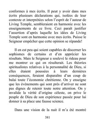381
conformes à mes écrits. Il peut y avoir dans mes
écrits plusieurs déclarations qui, isolées de leur
contexte et interprétées selon l’esprit de l’auteur de
Living Temple, sembleraient en harmonie avec les
enseignements de ce livre. Ceci paraît justifier
l’assertion d’après laquelle les idées de Living
Temple sont en harmonie avec mes écrits. Puisse le
Seigneur empêcher que cette opinion se répande!
Il en est peu qui soient capables de discerner les
sophismes de certains et d’en apprécier les
résultats. Mais le Seigneur a soulevé le rideau pour
me montrer ce qui en résulterait. Les théories
spiritualistes relatives à la personnalité de Dieu, si
elles étaient poussées à leurs dernières
conséquences, feraient disparaître d’un coup de
balai toute l’économie chrétienne. On y enseigne
que les événements qui sont près d’arriver ne sont
pas dignes de retenir toute notre attention. On y
invalide la vérité d’origine céleste, on prive le
peuple de Dieu de son expérience passée pour lui
donner à sa place une fausse science.
Dans une vision de la nuit il m’a été montré
 