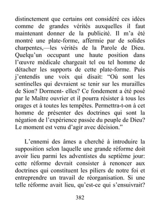 382
distinctement que certains ont considéré ces idées
comme de grandes vérités auxquelles il faut
maintenant donner de la publicité. Il m’a été
montré une plate-forme, affermie par de solides
charpentes,—les vérités de la Parole de Dieu.
Quelqu’un occupant une haute position dans
l’œuvre médicale chargeait tel ou tel homme de
détacher les supports de cette plate-forme. Puis
j’entendis une voix qui disait: “Où sont les
sentinelles qui devraient se tenir sur les murailles
de Sion? Dorment- elles? Ce fondement a été posé
par le Maître ouvrier et il pourra résister à tous les
orages et à toutes les tempêtes. Permettra-t-on à cet
homme de présenter des doctrines qui sont la
négation de l’expérience passée du peuple de Dieu?
Le moment est venu d’agir avec décision.”
L’ennemi des âmes a cherché à introduire la
supposition selon laquelle une grande réforme doit
avoir lieu parmi les adventistes du septième jour:
cette réforme devrait consister à renoncer aux
doctrines qui constituent les piliers de notre foi et
entreprendre un travail de réorganisation. Si une
telle réforme avait lieu, qu’est-ce qui s’ensuivrait?
 