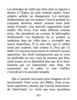383
Les principes de vérité que Dieu dans sa sagesse a
donnés à l’Eglise du reste seraient rejetés. Notre
religion subirait un changement. Les principes
fondamentaux qui ont soutenu l’œuvre pendant les
cinquante dernières années seraient tenus pour
autant d’erreurs. Une nouvelle organisation serait
établie. Des livres d’un ordre différent seraient
écrits. On introduirait un système de philosophie
intellectuelle. Les fondateurs de ce système se
rendraient dans les villes pour y accomplir une
œuvre magnifique. Il va sans dire que le sabbat
serait peu respecté, tout comme le Dieu qui l’a
établi. Ce nouveau mouvement ne tolérerait aucune
opposition. Ses chefs enseigneraient que la vertu
est préférable au vice, mais du moment que Dieu
serait écarté, on ne dépendrait plus que de la force
humaine qui est impuissante sans Dieu. On
construirait sur le sable, et tout l’édifice
s’écroulerait à la première tempête.
Qui a l’autorité nécessaire pour inaugurer un tel
mouvement? Nous avons nos Bibles. Nous avons
notre expérience, attestée par l’action miraculeuse
du Saint-Esprit. La vérité que nous possédons
 