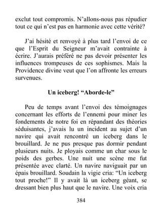 384
exclut tout compromis. N’allons-nous pas répudier
tout ce qui n’est pas en harmonie avec cette vérité?
J’ai hésité et renvoyé à plus tard l’envoi de ce
que l’Esprit du Seigneur m’avait contrainte à
écrire. J’aurais préféré ne pas devoir présenter les
influences trompeuses de ces sophismes. Mais la
Providence divine veut que l’on affronte les erreurs
survenues.
Un iceberg! “Aborde-le”
Peu de temps avant l’envoi des témoignages
concernant les efforts de l’ennemi pour miner les
fondements de notre foi en répandant des théories
séduisantes, j’avais lu un incident au sujet d’un
navire qui avait rencontré un iceberg dans le
brouillard. Je ne pus presque pas dormir pendant
plusieurs nuits. Je ployais comme un char sous le
poids des gerbes. Une nuit une scène me fut
présentée avec clarté. Un navire naviguait par un
épais brouillard. Soudain la vigie cria: “Un iceberg
tout proche!” Il y avait là un iceberg géant, se
dressant bien plus haut que le navire. Une voix cria
 