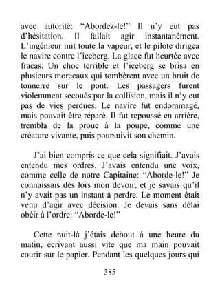 385
avec autorité: “Abordez-le!” Il n’y eut pas
d’hésitation. Il fallait agir instantanément.
L’ingénieur mit toute la vapeur, et le pilote dirigea
le navire contre l’iceberg. La glace fut heurtée avec
fracas. Un choc terrible et l’iceberg se brisa en
plusieurs morceaux qui tombèrent avec un bruit de
tonnerre sur le pont. Les passagers furent
violemment secoués par la collision, mais il n’y eut
pas de vies perdues. Le navire fut endommagé,
mais pouvait être réparé. Il fut repoussé en arrière,
trembla de la proue à la poupe, comme une
créature vivante, puis poursuivit son chemin.
J’ai bien compris ce que cela signifiait. J’avais
entendu mes ordres. J’avais entendu une voix,
comme celle de notre Capitaine: “Aborde-le!” Je
connaissais dès lors mon devoir, et je savais qu’il
n’y avait pas un instant à perdre. Le moment était
venu d’agir avec décision. Je devais sans délai
obéir à l’ordre: “Aborde-le!”
Cette nuit-là j’étais debout à une heure du
matin, écrivant aussi vite que ma main pouvait
courir sur le papier. Pendant les quelques jours qui
 