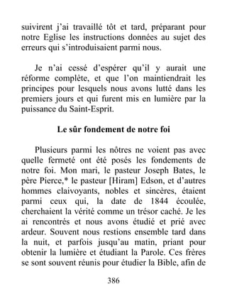 386
suivirent j’ai travaillé tôt et tard, préparant pour
notre Eglise les instructions données au sujet des
erreurs qui s’introduisaient parmi nous.
Je n’ai cessé d’espérer qu’il y aurait une
réforme complète, et que l’on maintiendrait les
principes pour lesquels nous avons lutté dans les
premiers jours et qui furent mis en lumière par la
puissance du Saint-Esprit.
Le sûr fondement de notre foi
Plusieurs parmi les nôtres ne voient pas avec
quelle fermeté ont été posés les fondements de
notre foi. Mon mari, le pasteur Joseph Bates, le
père Pierce,* le pasteur [Hiram] Edson, et d’autres
hommes claivoyants, nobles et sincères, étaient
parmi ceux qui, la date de 1844 écoulée,
cherchaient la vérité comme un trésor caché. Je les
ai rencontrés et nous avons étudié et prié avec
ardeur. Souvent nous restions ensemble tard dans
la nuit, et parfois jusqu’au matin, priant pour
obtenir la lumière et étudiant la Parole. Ces frères
se sont souvent réunis pour étudier la Bible, afin de
 