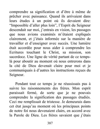 387
comprendre sa signification et d’être à même de
prêcher avec puissance. Quand ils arrivaient dans
leurs études à un point où ils devaient dire:
“Impossible d’aller plus loin”, l’Esprit du Seigneur
descendait sur moi, j’entrais en vision, les passages
que nous avions examinés m’étaient expliqués
clairement, et j’étais informée sur la manière de
travailler et d’enseigner avec succès. Une lumière
était accordée pour nous aider à comprendre les
Ecritures touchant le Christ, sa mission, son
sacerdoce. Une ligne de vérité partant de ce temps-
là pour aboutir au moment où nous entrerons dans
la cité de Dieu devenait claire pour moi et je
communiquais à d’autres les instructions reçues du
Seigneur.
Pendant tout ce temps je ne réussissais pas à
suivre les raisonnements des frères. Mon esprit
paraissait fermé, de sorte que je ne pouvais
comprendre la signification des passages étudiés.
Ceci me remplissait de tristesse. Je demeurais dans
cet état jusqu’au moment où les principaux points
de notre foi nous devenaient clairs, en accord avec
la Parole de Dieu. Les frères savaient que j’étais
 