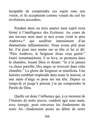 388
incapable de comprendre ces sujets sans une
vision, et ils acceptaient comme venant du ciel les
révélations accordées.
Pendant deux ou trois années mon esprit resta
fermé à l’intelligence des Ecritures. Au cours de
nos travaux mon mari et moi avons visité le père
Andrews,* qui souffrait intensément d’un
rhumatisme inflammatoire. Nous avons prié pour
lui. J’ai posé mes mains sur sa tête et lui ai dit:
“Père Andrews, le Seigneur Jésus vous guérit.”
Guéri instantanément, il se leva, se promena dans
la chambre, louant Dieu et disant: “Je n’ai jamais
vu chose pareille. Des anges se trouvent dans cette
chambre.” La gloire du Seigneur se manifesta. Une
lumière semblait resplendir dans toute la maison, et
une main d’ange se posa sur ma tête. Depuis ce
temps-là et jusqu’à présent j’ai pu comprendre la
Parole de Dieu.
Quelle est donc l’influence qui, à ce moment de
l’histoire de notre œuvre, voudrait agir sous main,
avec énergie, pour renverser les fondements de
notre foi—fondements posés au début de notre
 