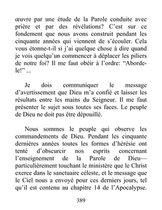 389
œuvre par une étude de la Parole conduite avec
prière et par des révélations? C’est sur ce
fondement que nous avons construit pendant les
cinquante années qui viennent de s’écouler. Cela
vous étonne-t-il si j’ai quelque chose à dire quand
je vois quelqu’un commencer à déplacer les piliers
de notre foi? Il me faut obéir à l’ordre: “Aborde-
le!” ...
Je dois communiquer le message
d’avertissement que Dieu m’a confié et laisser les
résultats entre les mains du Seigneur. Il me faut
présenter le sujet sous toutes ses faces. Le peuple
de Dieu ne doit pas être dépouillé.
Nous sommes le peuple qui observe les
commandements de Dieu. Pendant les cinquante
dernières années toutes les formes d’hérésie ont
tenté d’obscurcir nos esprits concernant
l’enseignement de la Parole de Dieu—
particulièrement touchant le ministère que le Christ
exerce dans le sanctuaire céleste, et le message que
le Ciel nous a envoyé pour ces derniers jours, tel
qu’il est contenu au chapitre 14 de l’Apocalypse.
 