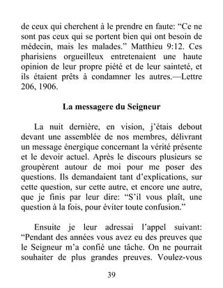 39
de ceux qui cherchent à le prendre en faute: “Ce ne
sont pas ceux qui se portent bien qui ont besoin de
médecin, mais les malades.” Matthieu 9:12. Ces
pharisiens orgueilleux entretenaient une haute
opinion de leur propre piété et de leur sainteté, et
ils étaient prêts à condamner les autres.—Lettre
206, 1906.
La messagere du Seigneur
La nuit dernière, en vision, j’étais debout
devant une assemblée de nos membres, délivrant
un message énergique concernant la vérité présente
et le devoir actuel. Après le discours plusieurs se
groupèrent autour de moi pour me poser des
questions. Ils demandaient tant d’explications, sur
cette question, sur cette autre, et encore une autre,
que je finis par leur dire: “S’il vous plaît, une
question à la fois, pour éviter toute confusion.”
Ensuite je leur adressai l’appel suivant:
“Pendant des années vous avez eu des preuves que
le Seigneur m’a confié une tâche. On ne pourrait
souhaiter de plus grandes preuves. Voulez-vous
 