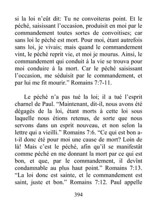 394
si la loi n’eût dit: Tu ne convoiteras point. Et le
péché, saisissant l’occasion, produisit en moi par le
commandement toutes sortes de convoitises; car
sans loi le péché est mort. Pour moi, étant autrefois
sans loi, je vivais; mais quand le commandement
vint, le péché reprit vie, et moi je mourus. Ainsi, le
commandement qui conduit à la vie se trouva pour
moi conduire à la mort. Car le péché saisissant
l’occasion, me séduisit par le commandement, et
par lui me fit mourir.” Romains 7:7-11.
Le péché n’a pas tué la loi; il a tué l’esprit
charnel de Paul. “Maintenant, dit-il, nous avons été
dégagés de la loi, étant morts à cette loi sous
laquelle nous étions retenus, de sorte que nous
servons dans un esprit nouveau, et non selon la
lettre qui a vieilli.” Romains 7:6. “Ce qui est bon a-
t-il donc été pour moi une cause de mort? Loin de
là! Mais c’est le péché, afin qu’il se manifestât
comme péché en me donnant la mort par ce qui est
bon, et que, par le commandement, il devînt
condamnable au plus haut point.” Romains 7:13.
“La loi donc est sainte, et le commandement est
saint, juste et bon.” Romains 7:12. Paul appelle
 