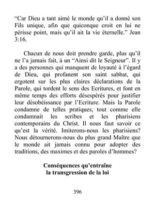 396
“Car Dieu a tant aimé le monde qu’il a donné son
Fils unique, afin que quiconque croit en lui ne
périsse point, mais qu’il ait la vie éternelle.” Jean
3:16.
Chacun de nous doit prendre garde, plus qu’il
ne l’a jamais fait, à un “Ainsi dit le Seigneur”. Il y
a des personnes qui manquent de loyauté à l’égard
de Dieu, qui profanent son saint sabbat, qui
ergotent sur les plus claires déclarations de la
Parole, qui tordent le sens des Ecritures, et font en
même temps des efforts désespérés pour justifier
leur désobéissance par l’Ecriture. Mais la Parole
condamne de telles pratiques, tout comme elle
condamnait les scribes et les pharisiens
contemporains du Christ. Il nous faut savoir ce
qu’est la vérité. Imiterons-nous les pharisiens?
Nous détournerons-nous du plus grand Maître que
le monde ait jamais connu pour adopter des
traditions, des maximes et des paroles d’hommes?
Conséquences qu’entraîne
la transgression de la loi
 