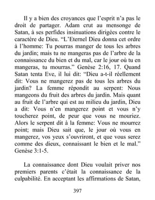 397
Il y a bien des croyances que l’esprit n’a pas le
droit de partager. Adam crut au mensonge de
Satan, à ses perfides insinuations dirigées contre le
caractère de Dieu. “L’Eternel Dieu donna cet ordre
à l’homme: Tu pourras manger de tous les arbres
du jardin; mais tu ne mangeras pas de l’arbre de la
connaissance du bien et du mal, car le jour où tu en
mangeras, tu mourras.” Genèse 2:16, 17. Quand
Satan tenta Eve, il lui dit: “Dieu a-t-il réellement
dit: Vous ne mangerez pas de tous les arbres du
jardin? La femme répondit au serpent: Nous
mangeons du fruit des arbres du jardin. Mais quant
au fruit de l’arbre qui est au milieu du jardin, Dieu
a dit: Vous n’en mangerez point et vous n’y
toucherez point, de peur que vous ne mouriez.
Alors le serpent dit à la femme: Vous ne mourrez
point; mais Dieu sait que, le jour où vous en
mangerez, vos yeux s’ouvriront, et que vous serez
comme des dieux, connaissant le bien et le mal.”
Genèse 3:1-5.
La connaissance dont Dieu voulait priver nos
premiers parents c’était la connaissance de la
culpabilité. En acceptant les affirmations de Satan,
 