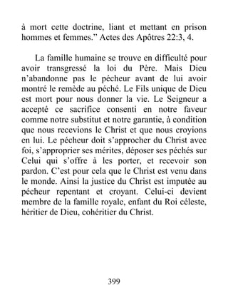 399
à mort cette doctrine, liant et mettant en prison
hommes et femmes.” Actes des Apôtres 22:3, 4.
La famille humaine se trouve en difficulté pour
avoir transgressé la loi du Père. Mais Dieu
n’abandonne pas le pécheur avant de lui avoir
montré le remède au péché. Le Fils unique de Dieu
est mort pour nous donner la vie. Le Seigneur a
accepté ce sacrifice consenti en notre faveur
comme notre substitut et notre garantie, à condition
que nous recevions le Christ et que nous croyions
en lui. Le pécheur doit s’approcher du Christ avec
foi, s’approprier ses mérites, déposer ses péchés sur
Celui qui s’offre à les porter, et recevoir son
pardon. C’est pour cela que le Christ est venu dans
le monde. Ainsi la justice du Christ est imputée au
pécheur repentant et croyant. Celui-ci devient
membre de la famille royale, enfant du Roi céleste,
héritier de Dieu, cohéritier du Christ.
 