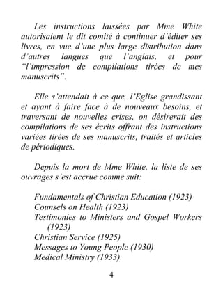 4
Les instructions laissées par Mme White
autorisaient le dit comité à continuer d’éditer ses
livres, en vue d’une plus large distribution dans
d’autres langues que l’anglais, et pour
“l’impression de compilations tirées de mes
manuscrits”.
Elle s’attendait à ce que, l’Eglise grandissant
et ayant à faire face à de nouveaux besoins, et
traversant de nouvelles crises, on désirerait des
compilations de ses écrits offrant des instructions
variées tirées de ses manuscrits, traités et articles
de périodiques.
Depuis la mort de Mme White, la liste de ses
ouvrages s’est accrue comme suit:
Fundamentals of Christian Education (1923)
Counsels on Health (1923)
Testimonies to Ministers and Gospel Workers
(1923)
Christian Service (1925)
Messages to Young People (1930)
Medical Ministry (1933)
 