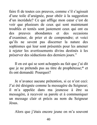 40
faire fi de toutes ces preuves, comme s’il s’agissait
d’une toile d’araignée, pour obéir à la suggestion
d’un incrédule? Ce qui afflige mon cœur c’est de
voir que plusieurs de ceux qui sont maintenant
troublés et tentés sont justement ceux qui ont eu
des preuves abondantes et des occasions
d’examiner, de prier et de comprendre; et voici
qu’ils ne savent pas discerner la nature des
sophismes qui leur sont présentés pour les amener
à rejeter les avertissements divins destinés à les
préserver des séductions des derniers jours.”
Il en est qui se sont achoppés au fait que j’ai dit
que je ne prétends pas au titre de prophétesse;* et
ils ont demandé: Pourquoi?
Je n’avance aucune prétention, si ce n’est ceci:
J’ai été désignée comme la messagère du Seigneur;
il m’a appelée dans ma jeunesse à être sa
messagère, à recevoir sa parole et à communiquer
un message clair et précis au nom du Seigneur
Jésus.
Alors que j’étais encore jeune on m’a souvent
 