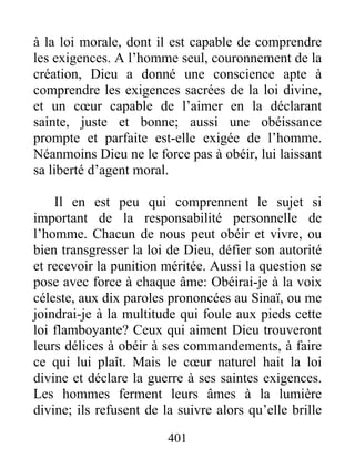 401
à la loi morale, dont il est capable de comprendre
les exigences. A l’homme seul, couronnement de la
création, Dieu a donné une conscience apte à
comprendre les exigences sacrées de la loi divine,
et un cœur capable de l’aimer en la déclarant
sainte, juste et bonne; aussi une obéissance
prompte et parfaite est-elle exigée de l’homme.
Néanmoins Dieu ne le force pas à obéir, lui laissant
sa liberté d’agent moral.
Il en est peu qui comprennent le sujet si
important de la responsabilité personnelle de
l’homme. Chacun de nous peut obéir et vivre, ou
bien transgresser la loi de Dieu, défier son autorité
et recevoir la punition méritée. Aussi la question se
pose avec force à chaque âme: Obéirai-je à la voix
céleste, aux dix paroles prononcées au Sinaï, ou me
joindrai-je à la multitude qui foule aux pieds cette
loi flamboyante? Ceux qui aiment Dieu trouveront
leurs délices à obéir à ses commandements, à faire
ce qui lui plaît. Mais le cœur naturel hait la loi
divine et déclare la guerre à ses saintes exigences.
Les hommes ferment leurs âmes à la lumière
divine; ils refusent de la suivre alors qu’elle brille
 