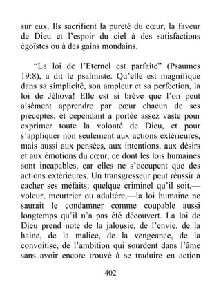 402
sur eux. Ils sacrifient la pureté du cœur, la faveur
de Dieu et l’espoir du ciel à des satisfactions
égoïstes ou à des gains mondains.
“La loi de l’Eternel est parfaite” (Psaumes
19:8), a dit le psalmiste. Qu’elle est magnifique
dans sa simplicité, son ampleur et sa perfection, la
loi de Jéhova! Elle est si brève que l’on peut
aisément apprendre par cœur chacun de ses
préceptes, et cependant à portée assez vaste pour
exprimer toute la volonté de Dieu, et pour
s’appliquer non seulement aux actions extérieures,
mais aussi aux pensées, aux intentions, aux désirs
et aux émotions du cœur, ce dont les lois humaines
sont incapables, car elles ne s’occupent que des
actions extérieures. Un transgresseur peut réussir à
cacher ses méfaits; quelque criminel qu’il soit,—
voleur, meurtrier ou adultère,—la loi humaine ne
saurait le condamner comme coupable aussi
longtemps qu’il n’a pas été découvert. La loi de
Dieu prend note de la jalousie, de l’envie, de la
haine, de la malice, de la vengeance, de la
convoitise, de l’ambition qui sourdent dans l’âme
sans avoir encore trouvé à se traduire en action
 