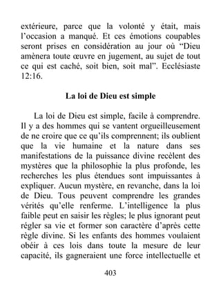 403
extérieure, parce que la volonté y était, mais
l’occasion a manqué. Et ces émotions coupables
seront prises en considération au jour où “Dieu
amènera toute œuvre en jugement, au sujet de tout
ce qui est caché, soit bien, soit mal”. Ecclésiaste
12:16.
La loi de Dieu est simple
La loi de Dieu est simple, facile à comprendre.
Il y a des hommes qui se vantent orgueilleusement
de ne croire que ce qu’ils comprennent; ils oublient
que la vie humaine et la nature dans ses
manifestations de la puissance divine recèlent des
mystères que la philosophie la plus profonde, les
recherches les plus étendues sont impuissantes à
expliquer. Aucun mystère, en revanche, dans la loi
de Dieu. Tous peuvent comprendre les grandes
vérités qu’elle renferme. L’intelligence la plus
faible peut en saisir les règles; le plus ignorant peut
régler sa vie et former son caractère d’après cette
règle divine. Si les enfants des hommes voulaient
obéir à ces lois dans toute la mesure de leur
capacité, ils gagneraient une force intellectuelle et
 