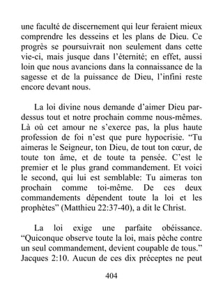 404
une faculté de discernement qui leur feraient mieux
comprendre les desseins et les plans de Dieu. Ce
progrès se poursuivrait non seulement dans cette
vie-ci, mais jusque dans l’éternité; en effet, aussi
loin que nous avancions dans la connaissance de la
sagesse et de la puissance de Dieu, l’infini reste
encore devant nous.
La loi divine nous demande d’aimer Dieu par-
dessus tout et notre prochain comme nous-mêmes.
Là où cet amour ne s’exerce pas, la plus haute
profession de foi n’est que pure hypocrisie. “Tu
aimeras le Seigneur, ton Dieu, de tout ton cœur, de
toute ton âme, et de toute ta pensée. C’est le
premier et le plus grand commandement. Et voici
le second, qui lui est semblable: Tu aimeras ton
prochain comme toi-même. De ces deux
commandements dépendent toute la loi et les
prophètes” (Matthieu 22:37-40), a dit le Christ.
La loi exige une parfaite obéissance.
“Quiconque observe toute la loi, mais pèche contre
un seul commandement, devient coupable de tous.”
Jacques 2:10. Aucun de ces dix préceptes ne peut
 