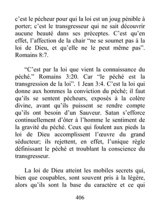 406
c’est le pécheur pour qui la loi est un joug pénible à
porter; c’est le transgresseur qui ne sait découvrir
aucune beauté dans ses préceptes. C’est qu’en
effet, l’affection de la chair “ne se soumet pas à la
loi de Dieu, et qu’elle ne le peut même pas”.
Romains 8:7.
“C’est par la loi que vient la connaissance du
péché.” Romains 3:20. Car “le péché est la
transgression de la loi”. 1 Jean 3:4. C’est la loi qui
donne aux hommes la conviction du péché; il faut
qu’ils se sentent pécheurs, exposés à la colère
divine, avant qu’ils puissent se rendre compte
qu’ils ont besoin d’un Sauveur. Satan s’efforce
continuellement d’ôter à l’homme le sentiment de
la gravité du péché. Ceux qui foulent aux pieds la
loi de Dieu accomplissent l’œuvre du grand
séducteur; ils rejettent, en effet, l’unique règle
définissant le péché et troublant la conscience du
transgresseur.
La loi de Dieu atteint les mobiles secrets qui,
bien que coupables, sont souvent pris à la légère,
alors qu’ils sont la base du caractère et ce qui
 