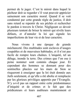 407
permet de le juger. C’est le miroir dans lequel le
pécheur doit se regarder s’il veut pouvoir apprécier
sainement son caractère moral. Quand il se voit
condamné par cette grande règle de justice, il doit
sans retard se repentir de ses péchés et rechercher
le pardon à travers le Christ. Négligeant ce devoir
plusieurs tentent de briser le miroir qui révèle leurs
défauts, et d’annuler la loi qui signale les
imperfections de leur vie et de leur caractère.
Nous vivons à une époque de grande
méchanceté. Des multitudes sont esclaves d’usages
coupables et de mauvaises habitudes, et il n’est pas
facile de rompre leurs chaînes. L’iniquité, tel un
déluge, inonde la terre. Des crimes que l’on ose à
peine nommer sont commis chaque jour. Et
cependant des hommes se donnant pour des
sentinelles placées sur les murs de Sion se
risqueront à enseigner que la loi était donnée aux
Juifs seulement, et qu’elle a été abolie et remplacée
par les glorieux privilèges apportés par l’Evangile.
N’y a-t-il pas un rapport entre cette prédominance
d’iniquité et de crimes et le fait que des
prédicateurs et leurs auditeurs maintiennent et
 