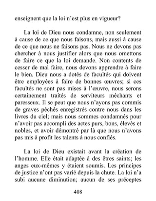 408
enseignent que la loi n’est plus en vigueur?
La loi de Dieu nous condamne, non seulement
à cause de ce que nous faisons, mais aussi à cause
de ce que nous ne faisons pas. Nous ne devons pas
chercher à nous justifier alors que nous omettons
de faire ce que la loi demande. Non contents de
cesser de mal faire, nous devons apprendre à faire
le bien. Dieu nous a dotés de facultés qui doivent
être employées à faire de bonnes œuvres; si ces
facultés ne sont pas mises à l’œuvre, nous serons
certainement traités de serviteurs méchants et
paresseux. Il se peut que nous n’ayons pas commis
de graves péchés enregistrés contre nous dans les
livres du ciel; mais nous sommes condamnés pour
n’avoir pas accompli des actes purs, bons, élevés et
nobles, et avoir démontré par là que nous n’avons
pas mis à profit les talents à nous confiés.
La loi de Dieu existait avant la création de
l’homme. Elle était adaptée à des êtres saints; les
anges eux-mêmes y étaient soumis. Les principes
de justice n’ont pas varié depuis la chute. La loi n’a
subi aucune diminution; aucun de ses préceptes
 