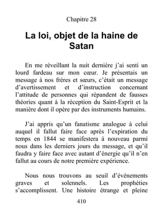 410
Chapitre 28
La loi, objet de la haine de
Satan
En me réveillant la nuit dernière j’ai senti un
lourd fardeau sur mon cœur. Je présentais un
message à nos frères et sœurs, c’était un message
d’avertissement et d’instruction concernant
l’attitude de personnes qui répandent de fausses
théories quant à la réception du Saint-Esprit et la
manière dont il opère par des instruments humains.
J’ai appris qu’un fanatisme analogue à celui
auquel il fallut faire face après l’expiration du
temps en 1844 se manifestera à nouveau parmi
nous dans les derniers jours du message, et qu’il
faudra y faire face avec autant d’énergie qu’il n’en
fallut au cours de notre première expérience.
Nous nous trouvons au seuil d’événements
graves et solennels. Les prophéties
s’accomplissent. Une histoire étrange et pleine
 